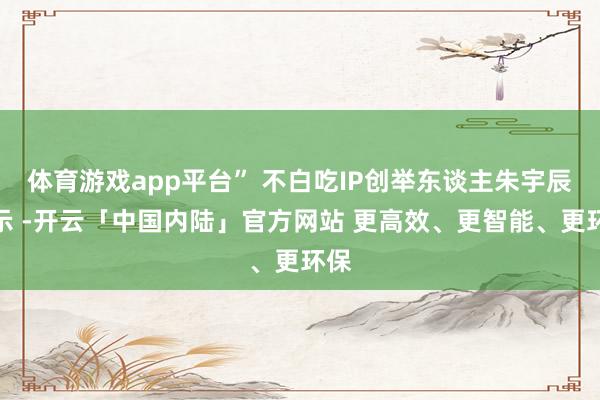 体育游戏app平台” 不白吃IP创举东谈主朱宇辰默示 -开云「中国内陆」官方网站 更高效、更智能、更环保