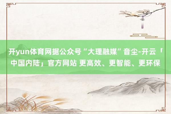 开yun体育网据公众号“大理融媒”音尘-开云「中国内陆」官方网站 更高效、更智能、更环保
