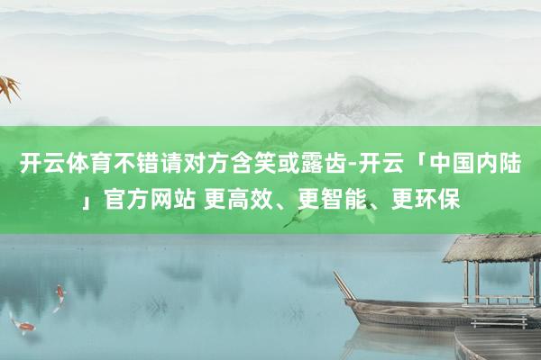 开云体育不错请对方含笑或露齿-开云「中国内陆」官方网站 更高效、更智能、更环保