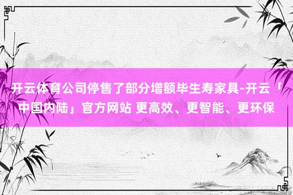 开云体育公司停售了部分增额毕生寿家具-开云「中国内陆」官方网站 更高效、更智能、更环保