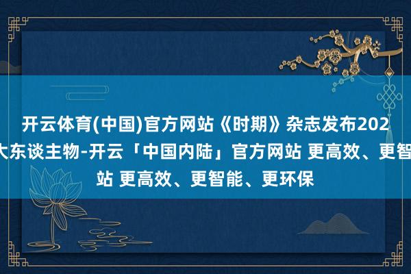 开云体育(中国)官方网站《时期》杂志发布2025宇宙AI百大东谈主物-开云「中国内陆」官方网站 更高效、更智能、更环保