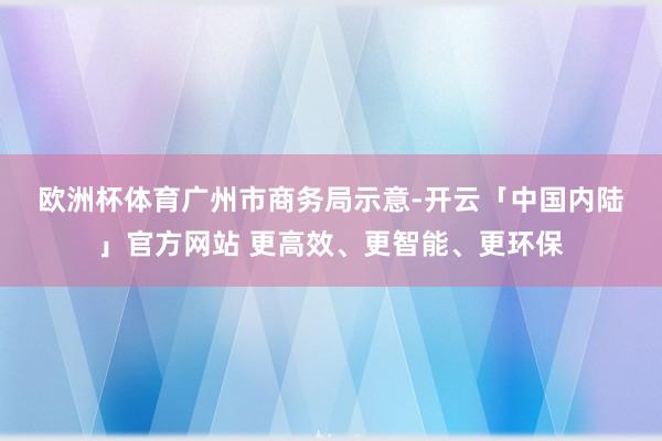 欧洲杯体育　　广州市商务局示意-开云「中国内陆」官方网站 更高效、更智能、更环保