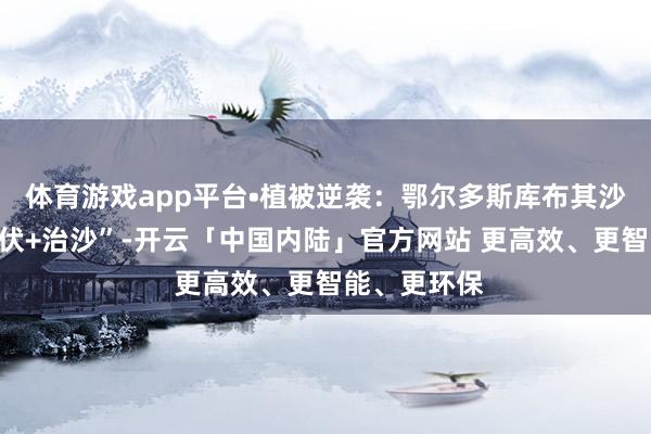 体育游戏app平台•植被逆袭：鄂尔多斯库布其沙漠奉行“光伏+治沙”-开云「中国内陆」官方网站 更高效、更智能、更环保