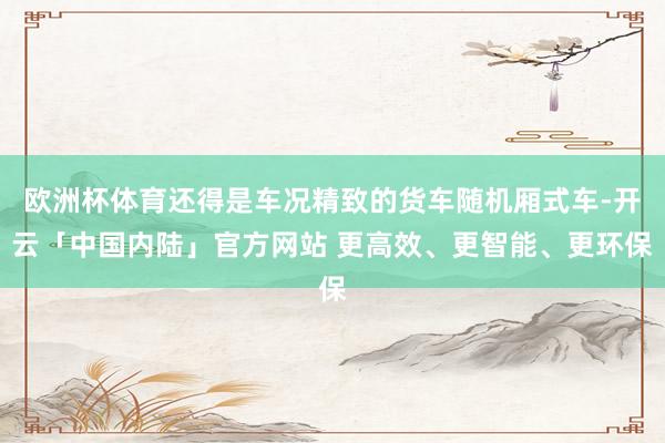 欧洲杯体育还得是车况精致的货车随机厢式车-开云「中国内陆」官方网站 更高效、更智能、更环保