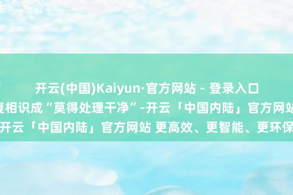 开云(中国)Kaiyun·官方网站 - 登录入口许多东说念主会把这种反复相识成“莫得处理干净”-开云「中国内陆」官方网站 更高效、更智能、更环保