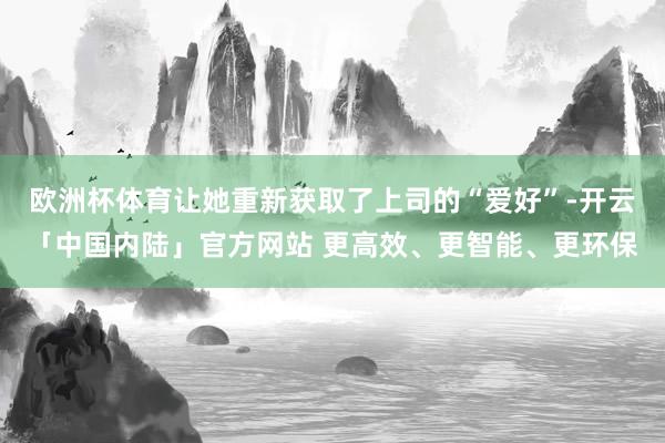 欧洲杯体育让她重新获取了上司的“爱好”-开云「中国内陆」官方网站 更高效、更智能、更环保