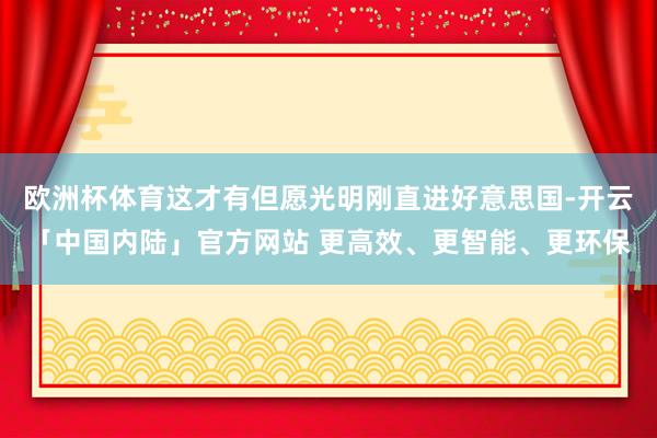 欧洲杯体育这才有但愿光明刚直进好意思国-开云「中国内陆」官方网站 更高效、更智能、更环保