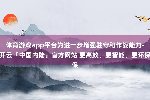 体育游戏app平台为进一步增强驻守和作战能力-开云「中国内陆」官方网站 更高效、更智能、更环保