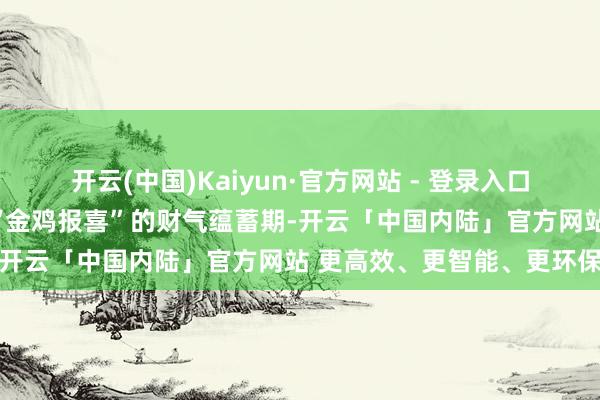 开云(中国)Kaiyun·官方网站 - 登录入口属鸡的一又友将迎来一次“金鸡报喜”的财气蕴蓄期-开云「中国内陆」官方网站 更高效、更智能、更环保