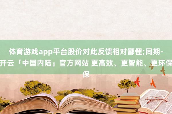 体育游戏app平台股价对此反馈相对鄙俚;同期-开云「中国内陆」官方网站 更高效、更智能、更环保