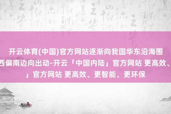 开云体育(中国)官方网站逐渐向我国华东沿海围聚；另一种是向西偏南边向出动-开云「中国内陆」官方网站 更高效、更智能、更环保