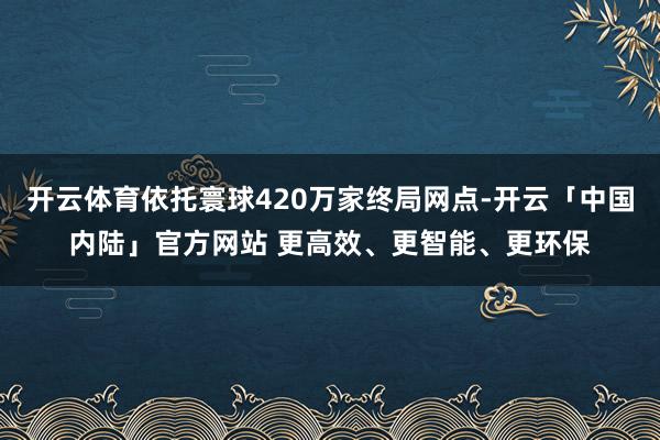 开云体育依托寰球420万家终局网点-开云「中国内陆」官方网站 更高效、更智能、更环保