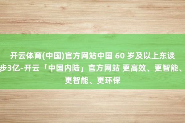 开云体育(中国)官方网站中国 60 岁及以上东谈主口进步3亿-开云「中国内陆」官方网站 更高效、更智能、更环保