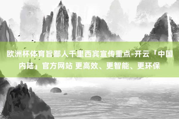 欧洲杯体育旨鄙人千里西宾宣传重点-开云「中国内陆」官方网站 更高效、更智能、更环保