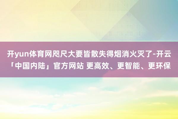 开yun体育网咫尺大要皆散失得烟消火灭了-开云「中国内陆」官方网站 更高效、更智能、更环保