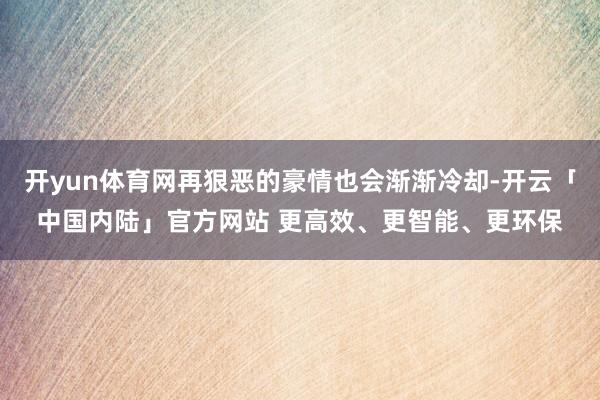 开yun体育网再狠恶的豪情也会渐渐冷却-开云「中国内陆」官方网站 更高效、更智能、更环保