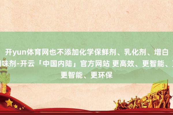 开yun体育网也不添加化学保鲜剂、乳化剂、增白剂、调味剂-开云「中国内陆」官方网站 更高效、更智能、更环保