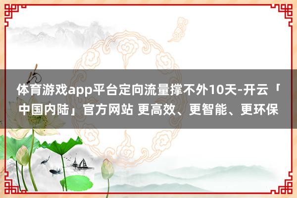 体育游戏app平台定向流量撑不外10天-开云「中国内陆」官方网站 更高效、更智能、更环保