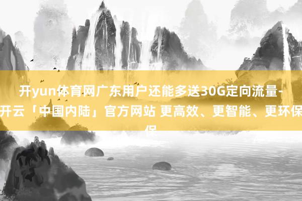 开yun体育网广东用户还能多送30G定向流量-开云「中国内陆」官方网站 更高效、更智能、更环保
