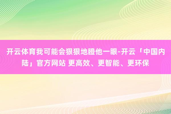 开云体育我可能会狠狠地瞪他一眼-开云「中国内陆」官方网站 更高效、更智能、更环保