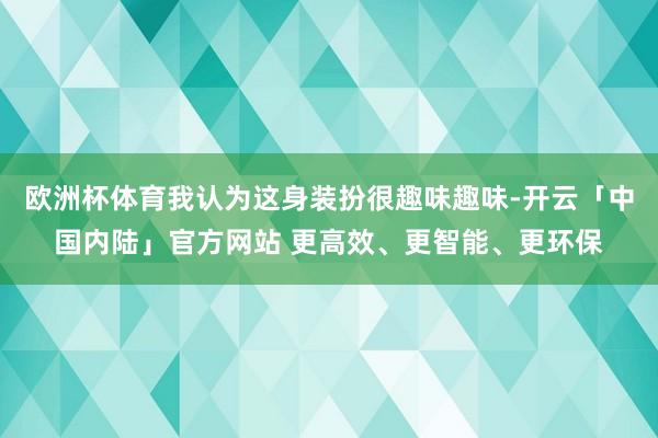 欧洲杯体育我认为这身装扮很趣味趣味-开云「中国内陆」官方网站 更高效、更智能、更环保