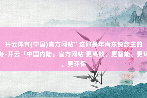 开云体育(中国)官方网站”这即是年青东说念主的想考-开云「中国内陆」官方网站 更高效、更智能、更环保
