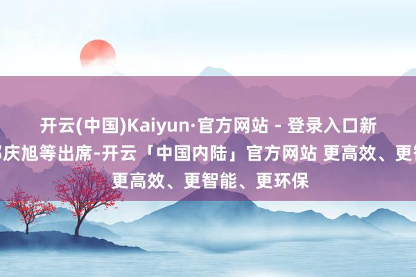 开云(中国)Kaiyun·官方网站 - 登录入口新浪财经CEO邓庆旭等出席-开云「中国内陆」官方网站 更高效、更智能、更环保