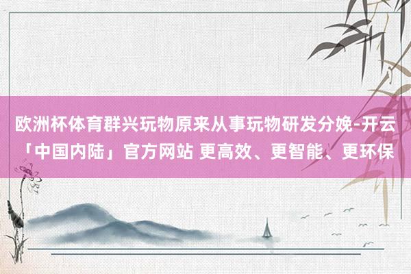 欧洲杯体育群兴玩物原来从事玩物研发分娩-开云「中国内陆」官方网站 更高效、更智能、更环保