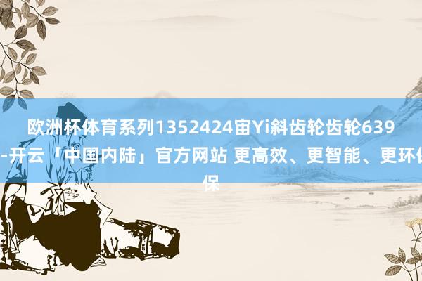 欧洲杯体育系列1352424宙Yi斜齿轮齿轮6392-开云「中国内陆」官方网站 更高效、更智能、更环保