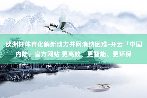 欧洲杯体育化解新动力并网消纳困难-开云「中国内陆」官方网站 更高效、更智能、更环保