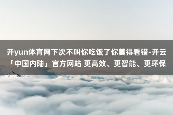 开yun体育网下次不叫你吃饭了你莫得看错-开云「中国内陆」官方网站 更高效、更智能、更环保