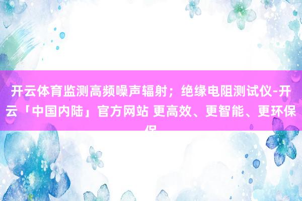 开云体育监测高频噪声辐射；绝缘电阻测试仪-开云「中国内陆」官方网站 更高效、更智能、更环保