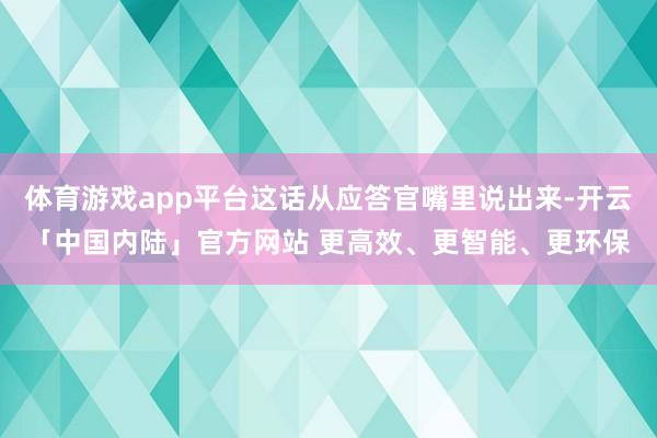 体育游戏app平台这话从应答官嘴里说出来-开云「中国内陆」官方网站 更高效、更智能、更环保