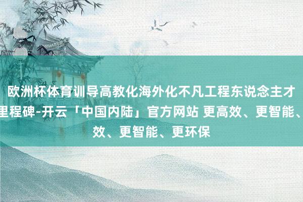 欧洲杯体育训导高教化海外化不凡工程东说念主才的蹙迫里程碑-开云「中国内陆」官方网站 更高效、更智能、更环保