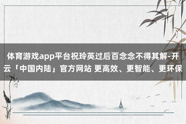 体育游戏app平台祝玲英过后百念念不得其解-开云「中国内陆」官方网站 更高效、更智能、更环保
