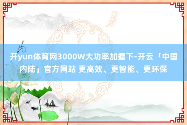 开yun体育网3000W大功率加握下-开云「中国内陆」官方网站 更高效、更智能、更环保