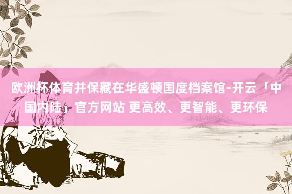 欧洲杯体育并保藏在华盛顿国度档案馆-开云「中国内陆」官方网站 更高效、更智能、更环保