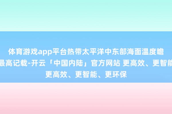 体育游戏app平台热带太平洋中东部海面温度瞻望会刷新最高记载-开云「中国内陆」官方网站 更高效、更智能、更环保