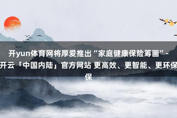 开yun体育网将厚爱推出“家庭健康保险筹画”-开云「中国内陆」官方网站 更高效、更智能、更环保
