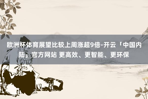 欧洲杯体育展望比较上周涨超9倍-开云「中国内陆」官方网站 更高效、更智能、更环保