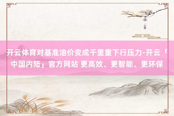 开云体育对基准油价变成千里重下行压力-开云「中国内陆」官方网站 更高效、更智能、更环保