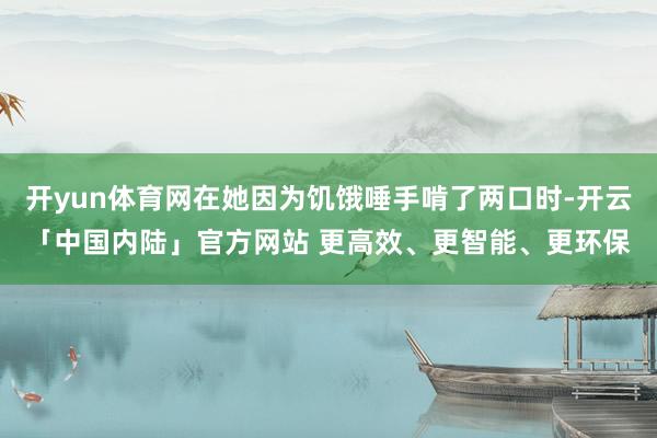 开yun体育网在她因为饥饿唾手啃了两口时-开云「中国内陆」官方网站 更高效、更智能、更环保