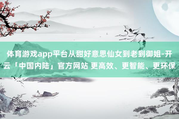 体育游戏app平台从甜好意思仙女到老到御姐-开云「中国内陆」官方网站 更高效、更智能、更环保