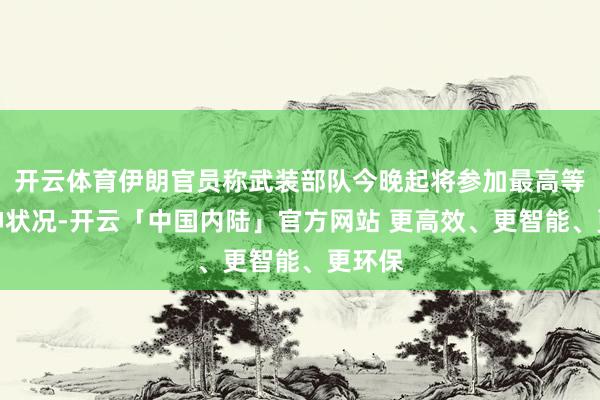 开云体育伊朗官员称武装部队今晚起将参加最高等别提神状况-开云「中国内陆」官方网站 更高效、更智能、更环保