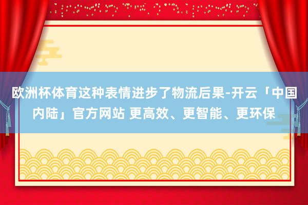 欧洲杯体育这种表情进步了物流后果-开云「中国内陆」官方网站 更高效、更智能、更环保